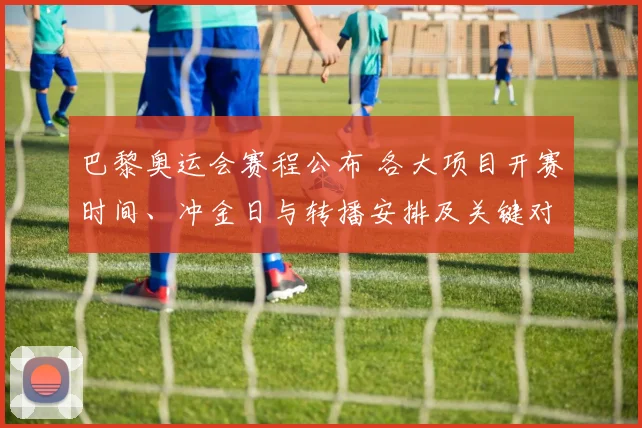巴黎奥运会赛程公布 各大项目开赛时间、冲金日与转播安排及关键对决看点