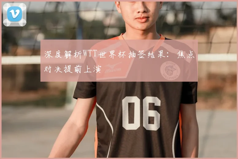 深度解析WTT世界杯抽签结果：焦点对决提前上演