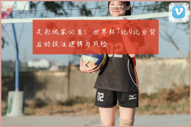 足彩玩家必看：世界杯7比0比分背后的投注逻辑与风险