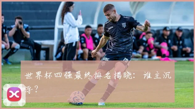 世界杯四强最终排名揭晓：谁主沉浮？