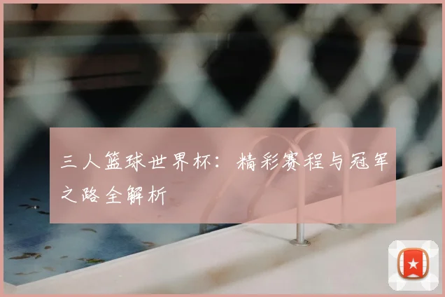 三人篮球世界杯：精彩赛程与冠军之路全解析