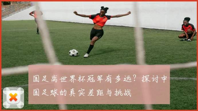 国足离世界杯冠军有多远？探讨中国足球的真实差距与挑战