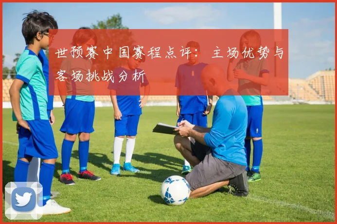 世预赛中国赛程点评：主场优势与客场挑战分析