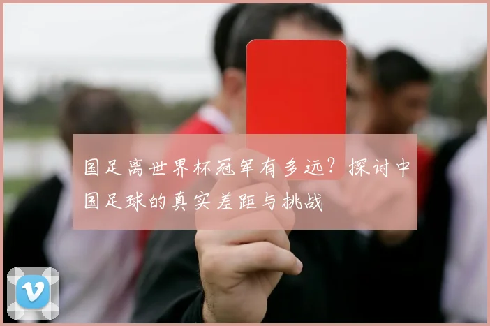 国足离世界杯冠军有多远？探讨中国足球的真实差距与挑战
