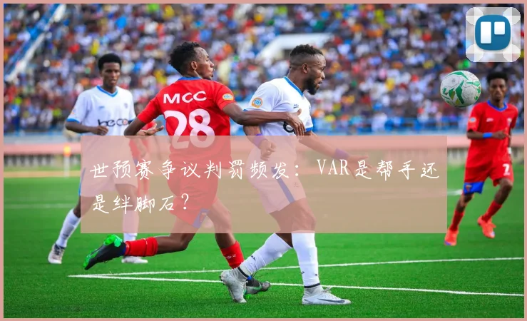 世预赛争议判罚频发：VAR是帮手还是绊脚石？