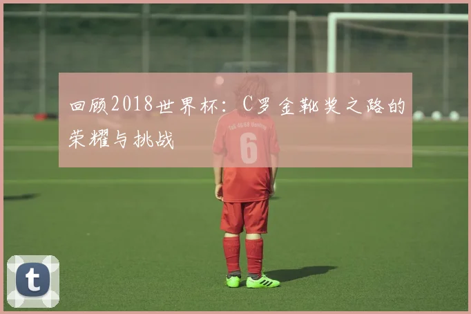回顾2018世界杯：C罗金靴奖之路的荣耀与挑战