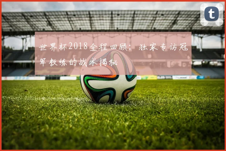 世界杯2018全程回顾：独家专访冠军教练的战术揭秘