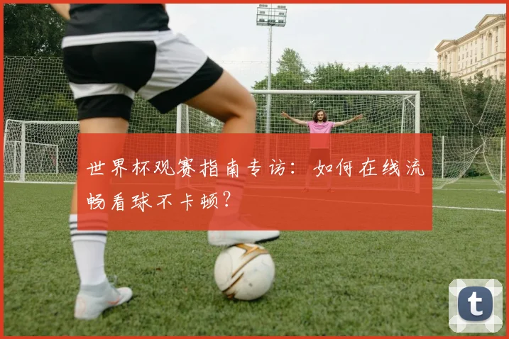 世界杯观赛指南专访：如何在线流畅看球不卡顿？