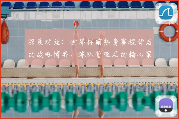 深度对话：世界杯前热身赛程背后的战略博弈，球队管理层的精心策划