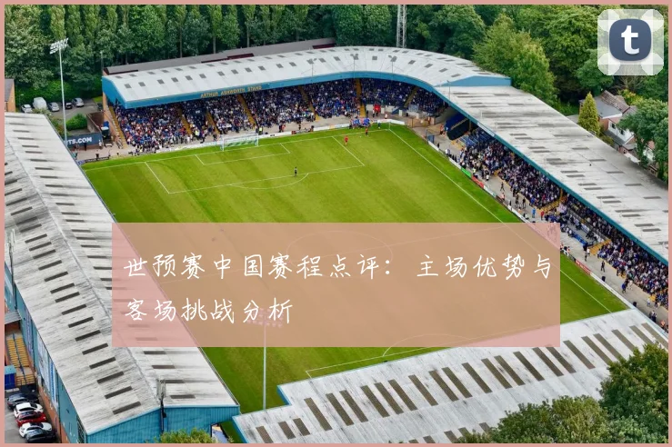 世预赛中国赛程点评：主场优势与客场挑战分析