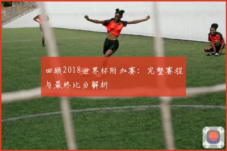 回顾2018世界杯附加赛：完整赛程与最终比分解析
