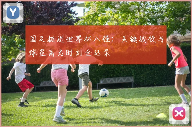 国足挺进世界杯八强：关键战役与球星高光时刻全记录